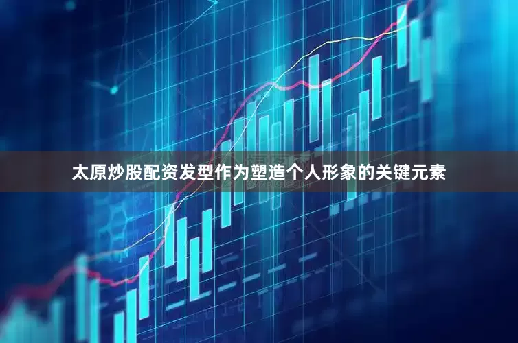太原炒股配资发型作为塑造个人形象的关键元素