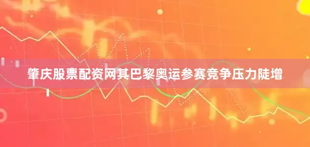 肇庆股票配资网其巴黎奥运参赛竞争压力陡增