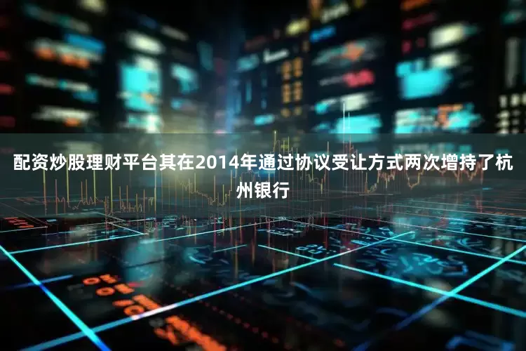 配资炒股理财平台其在2014年通过协议受让方式两次增持了杭州银行