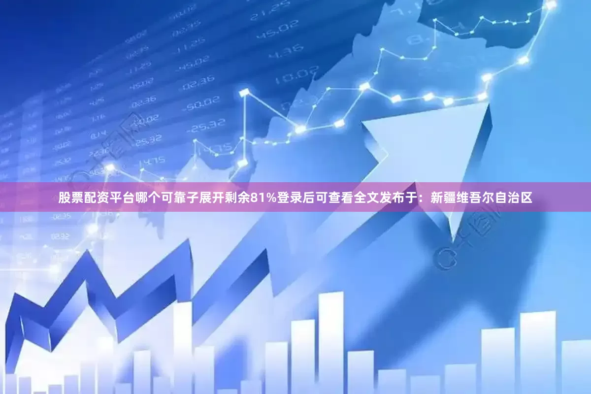 股票配资平台哪个可靠子展开剩余81%登录后可查看全文发布于：新疆维吾尔自治区