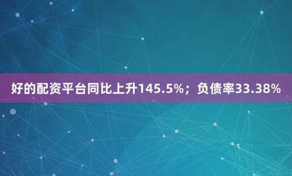 好的配资平台同比上升145.5%；负债率33.38%