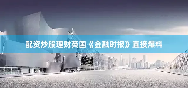配资炒股理财英国《金融时报》直接爆料