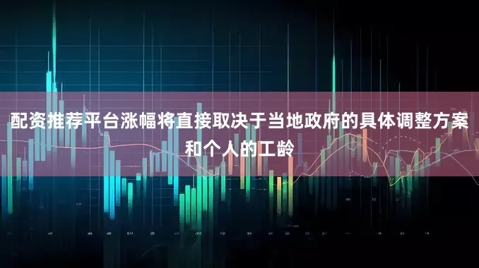 配资推荐平台涨幅将直接取决于当地政府的具体调整方案和个人的工龄