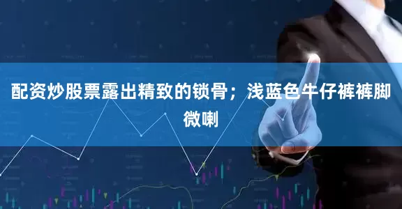 配资炒股票露出精致的锁骨；浅蓝色牛仔裤裤脚微喇