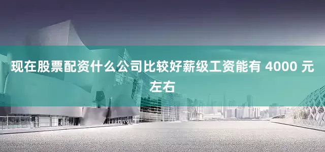 现在股票配资什么公司比较好薪级工资能有 4000 元左右
