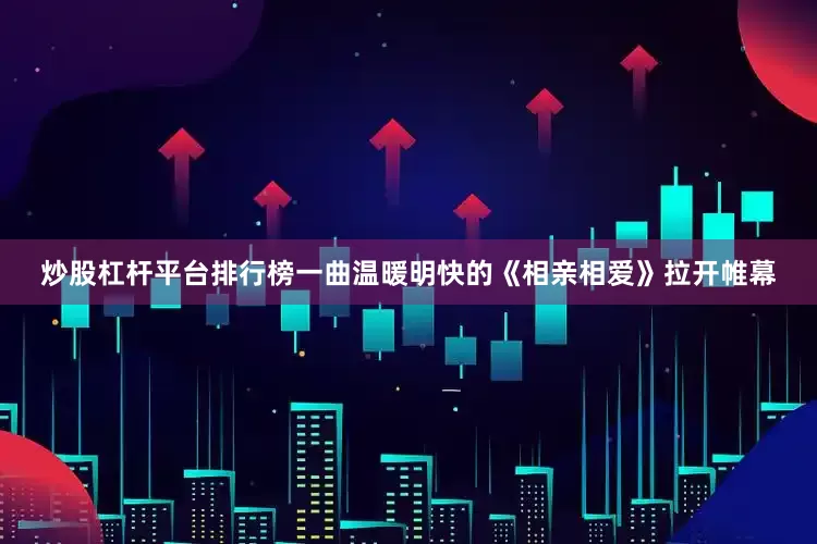 炒股杠杆平台排行榜一曲温暖明快的《相亲相爱》拉开帷幕