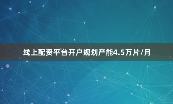 线上配资平台开户规划产能4.5万片/月