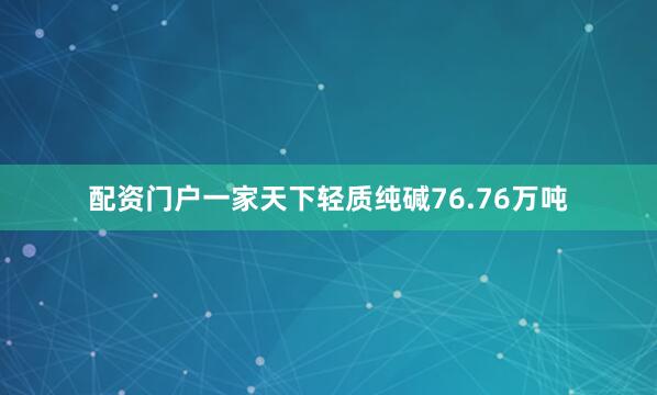 配资门户一家天下轻质纯碱76.76万吨